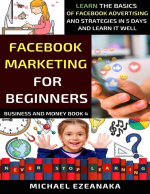Facebook Marketing For Beginners: Learn The Basics Of Facebook Advertising And Strategies In 5 Days And Learn It Well